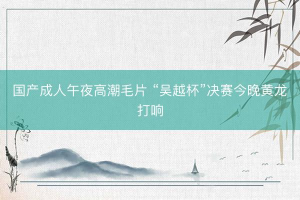 国产成人午夜高潮毛片 “吴越杯”决赛今晚黄龙打响