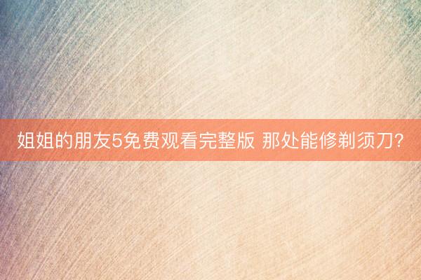 姐姐的朋友5免费观看完整版 那处能修剃须刀？