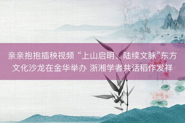 亲亲抱抱插秧视频 “上山启明、陆续文脉”东方文化沙龙在金华举办 浙湘学者共话稻作发祥