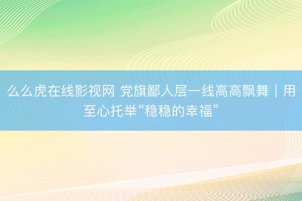么么虎在线影视网 党旗鄙人层一线高高飘舞|用至心托举“稳稳的幸福”