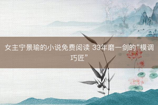 女主宁景瑜的小说免费阅读 33年磨一剑的“模调巧匠”