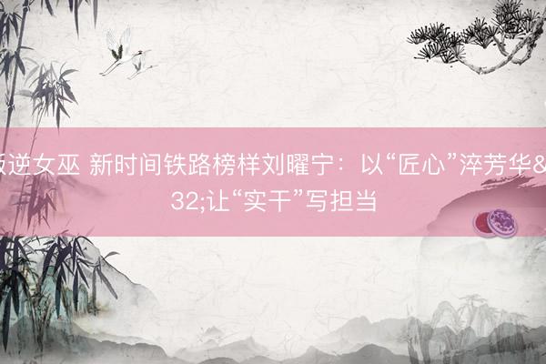 叛逆女巫 新时间铁路榜样刘曜宁：以“匠心”淬芳华 让“实干”写担当