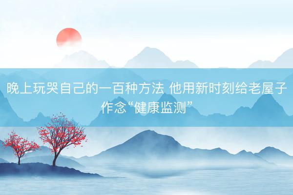 晚上玩哭自己的一百种方法 他用新时刻给老屋子作念“健康监测”