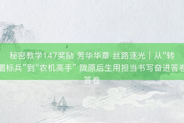 秘密教学147奖励 芳华华章 丝路逐光|从“转圜标兵”到“农机高手” 陇原后生用担当书写奋进答卷