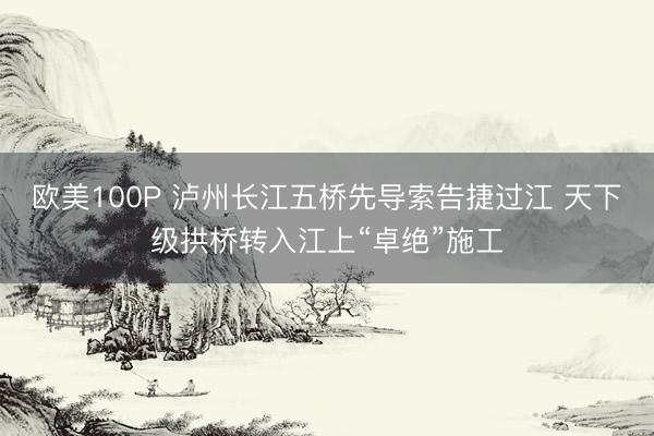 欧美100P 泸州长江五桥先导索告捷过江 天下级拱桥转入江上“卓绝”施工