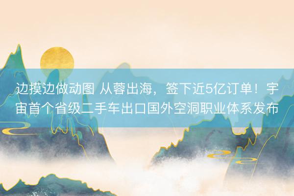 边摸边做动图 从蓉出海，签下近5亿订单！宇宙首个省级二手车出口国外空洞职业体系发布