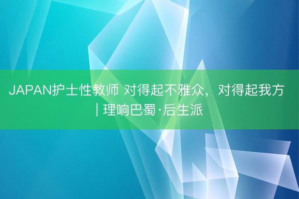 JAPAN护士性教师 对得起不雅众，对得起我方 | 理响巴蜀·后生派