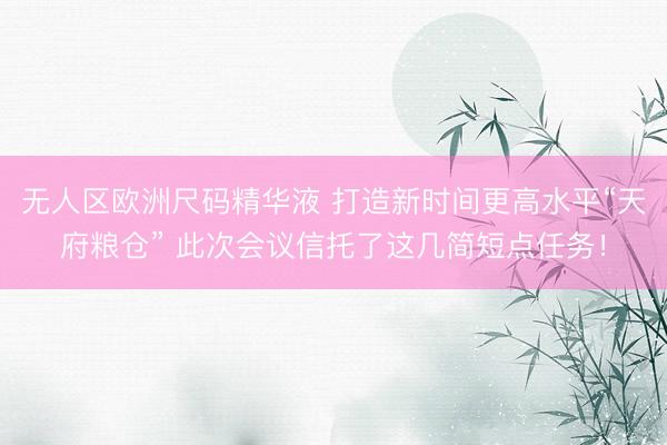 无人区欧洲尺码精华液 打造新时间更高水平“天府粮仓” 此次会议信托了这几简短点任务！