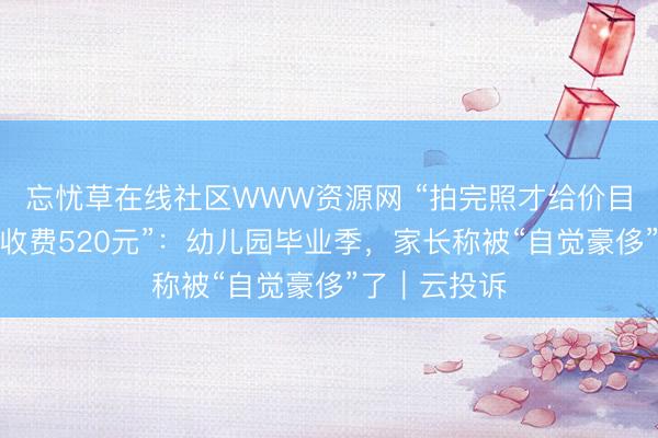 忘忧草在线社区WWW资源网 “拍完照才给价目表，全底片收费520元”：幼儿园毕业季，家长称被“自觉豪侈”了｜云投诉