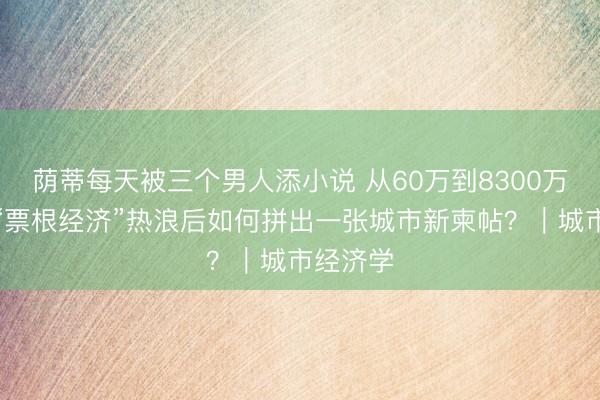 荫蒂每天被三个男人添小说 从60万到8300万，遂宁“票根经济”热浪后如何拼出一张城市新柬帖？｜城市经济学