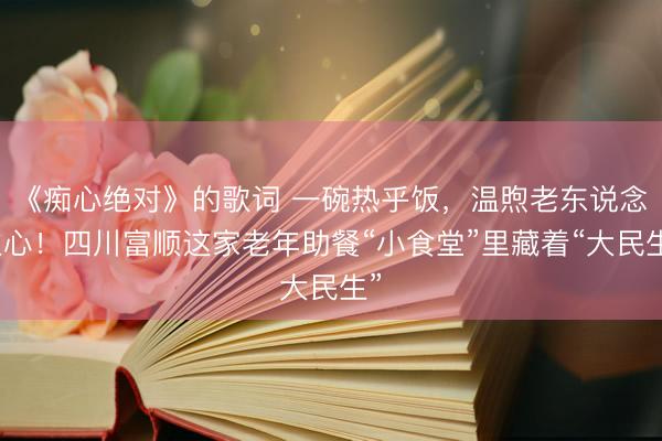 《痴心绝对》的歌词 一碗热乎饭，温煦老东说念主心！四川富顺这家老年助餐“小食堂”里藏着“大民生”