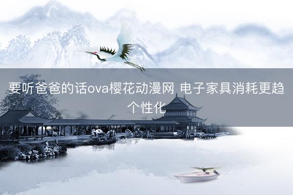 要听爸爸的话ova樱花动漫网 电子家具消耗更趋个性化