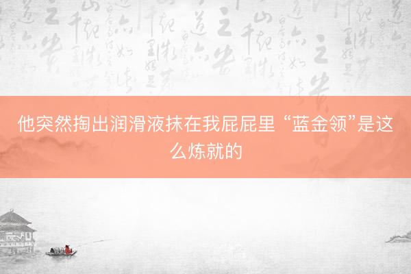 他突然掏出润滑液抹在我屁屁里 “蓝金领”是这么炼就的