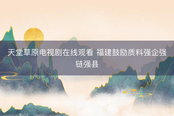 天堂草原电视剧在线观看 福建鼓励质料强企强链强县