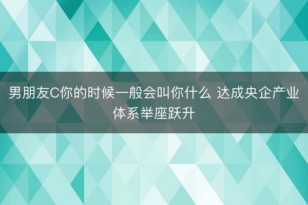 男朋友C你的时候一般会叫你什么 达成央企产业体系举座跃升