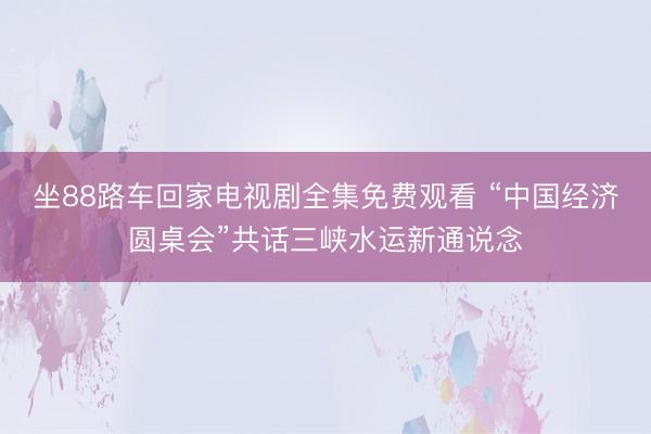 坐88路车回家电视剧全集免费观看 “中国经济圆桌会”共话三峡水运新通说念