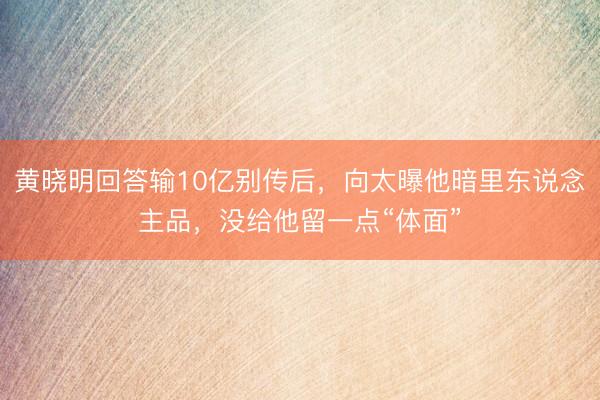 黄晓明回答输10亿别传后，向太曝他暗里东说念主品，没给他留一点“体面”