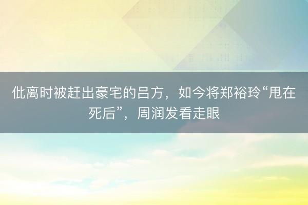 仳离时被赶出豪宅的吕方，如今将郑裕玲“甩在死后”，周润发看走眼