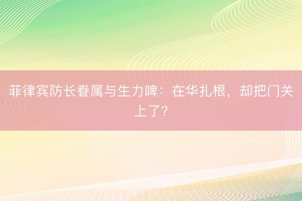 菲律宾防长眷属与生力啤：在华扎根，却把门关上了？