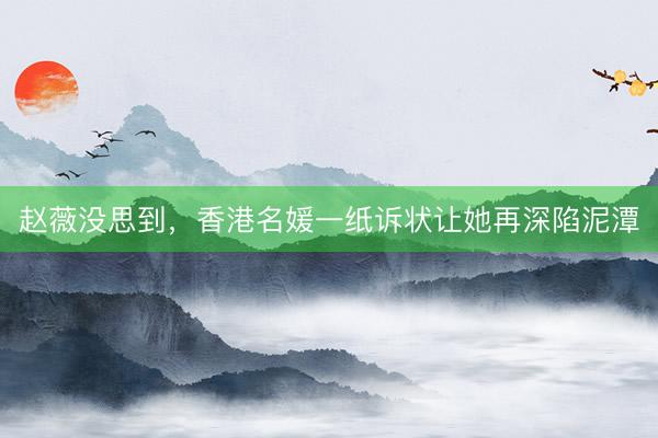 赵薇没思到，香港名媛一纸诉状让她再深陷泥潭