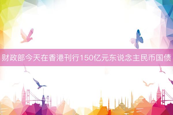 财政部今天在香港刊行150亿元东说念主民币国债