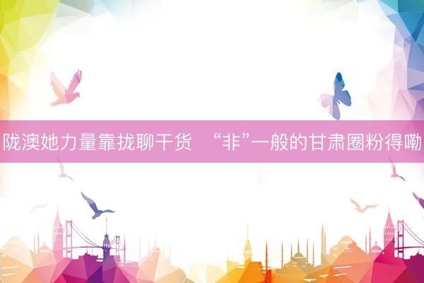 陇澳她力量靠拢聊干货　“非”一般的甘肃圈粉得嘞