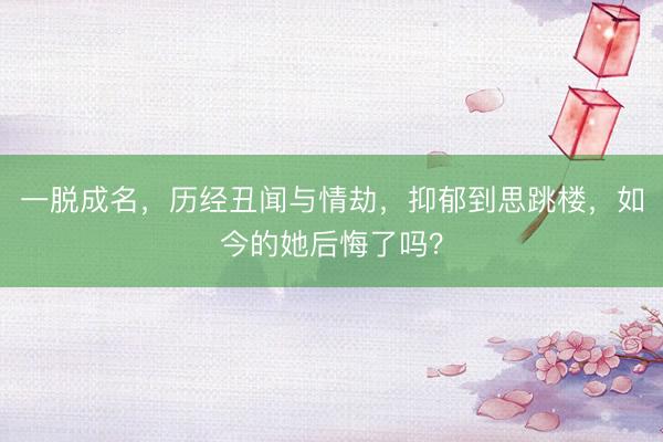 一脱成名,历经丑闻与情劫,抑郁到思跳楼,如今的她后悔了吗?