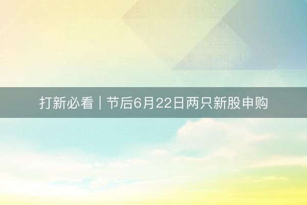 打新必看 | 节后6月22日两只新股申购