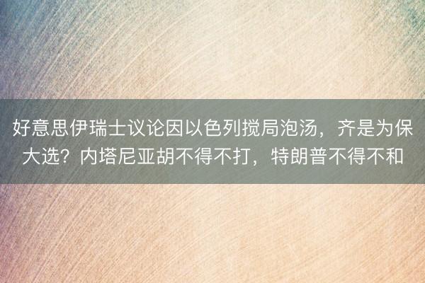 好意思伊瑞士议论因以色列搅局泡汤,齐是为保大选?内塔尼亚胡不得不打,特朗普不得不和