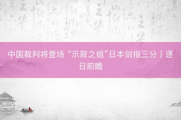 中国裁判将登场 “示寂之组”日本剑指三分｜逐日前瞻