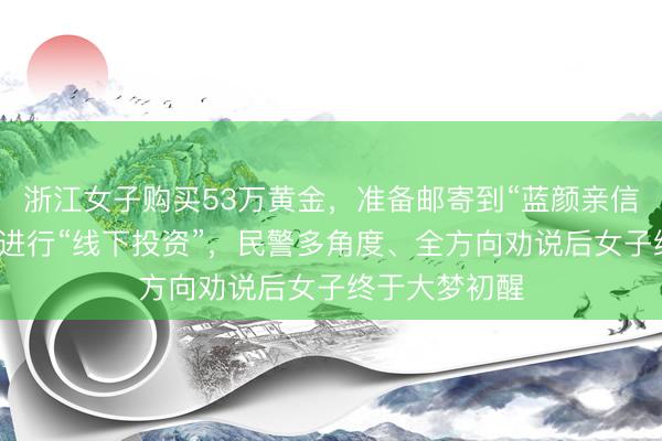 浙江女子购买53万黄金，准备邮寄到“蓝颜亲信”指定的地方进行“线下投资”，民警多角度、全方向劝说后女子终于大梦初醒