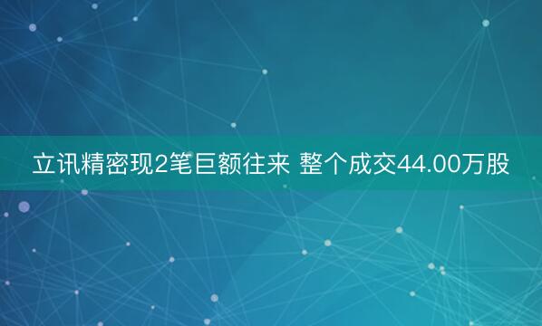 立讯精密现2笔巨额往来 整个成交44.00万股