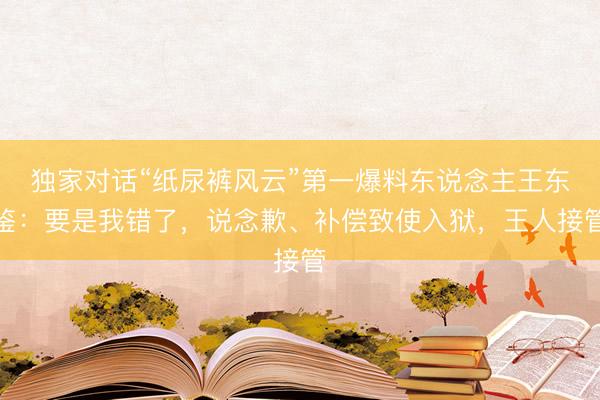 独家对话“纸尿裤风云”第一爆料东说念主王东鉴：要是我错了，说念歉、补偿致使入狱，王人接管